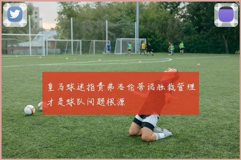 皇马球迷指责弗洛伦蒂诺独裁管理才是球队问题根源