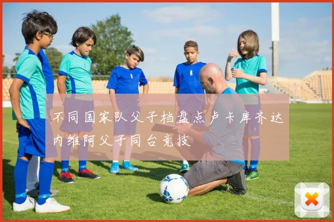 不同国家队父子档盘点卢卡库齐达内维阿父子同台竞技