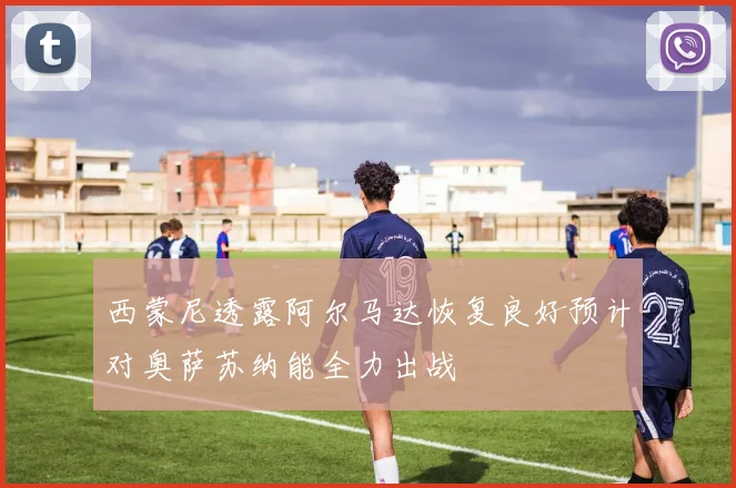 西蒙尼透露阿尔马达恢复良好预计对奥萨苏纳能全力出战