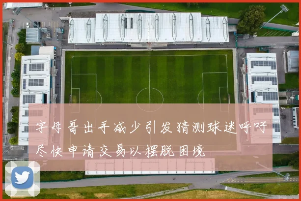 字母哥出手减少引发猜测球迷呼吁尽快申请交易以摆脱困境