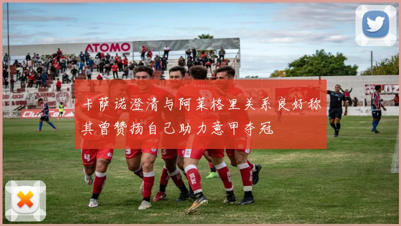 卡萨诺澄清与阿莱格里关系良好称其曾赞扬自己助力意甲夺冠