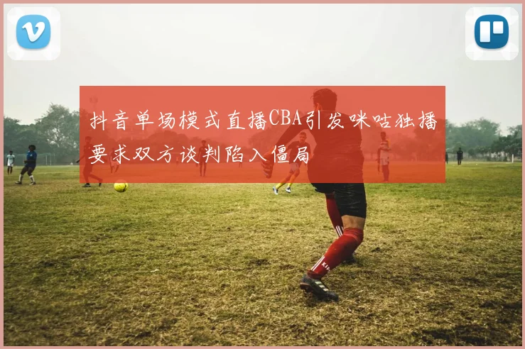 抖音单场模式直播CBA引发咪咕独播要求双方谈判陷入僵局