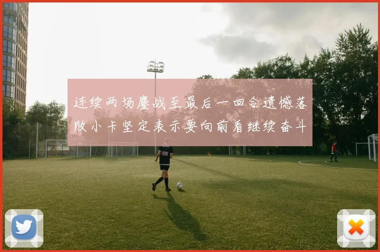 连续两场鏖战至最后一回合遗憾落败小卡坚定表示要向前看继续奋斗