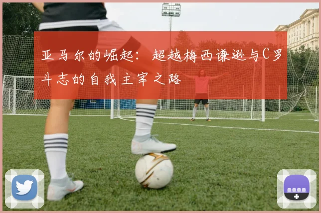 亚马尔的崛起：超越梅西谦逊与C罗斗志的自我主宰之路