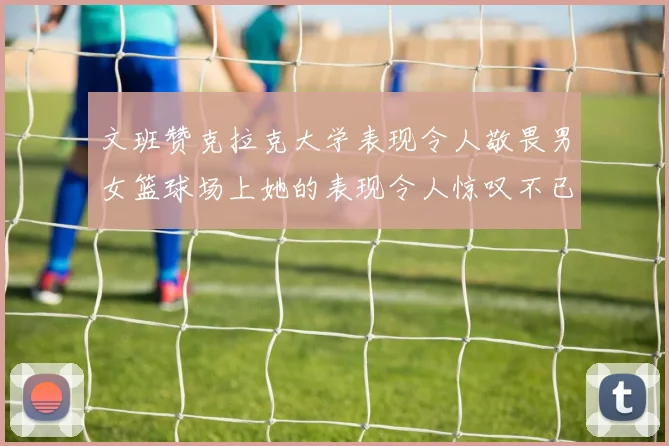 文班赞克拉克大学表现令人敬畏男女篮球场上她的表现令人惊叹不已
