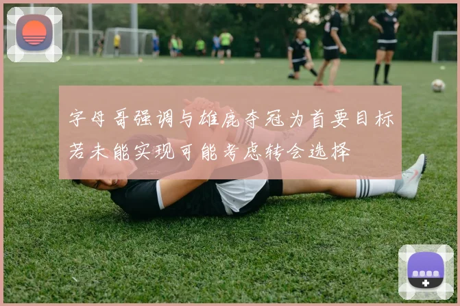 字母哥强调与雄鹿夺冠为首要目标若未能实现可能考虑转会选择