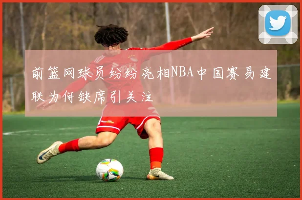 前篮网球员纷纷亮相NBA中国赛易建联为何缺席引关注