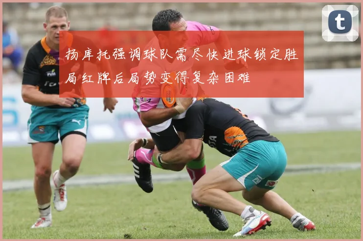 扬库托强调球队需尽快进球锁定胜局红牌后局势变得复杂困难
