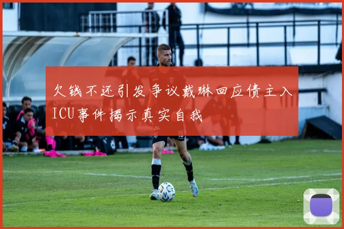 欠钱不还引发争议戴琳回应债主入ICU事件揭示真实自我