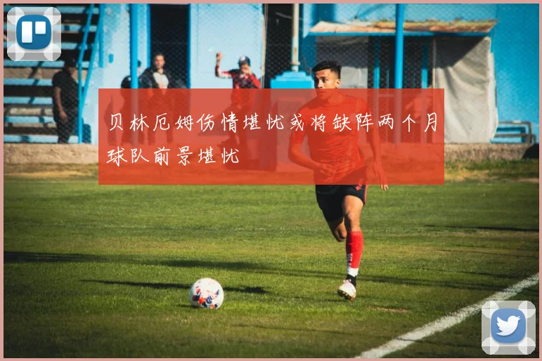 贝林厄姆伤情堪忧或将缺阵两个月球队前景堪忧