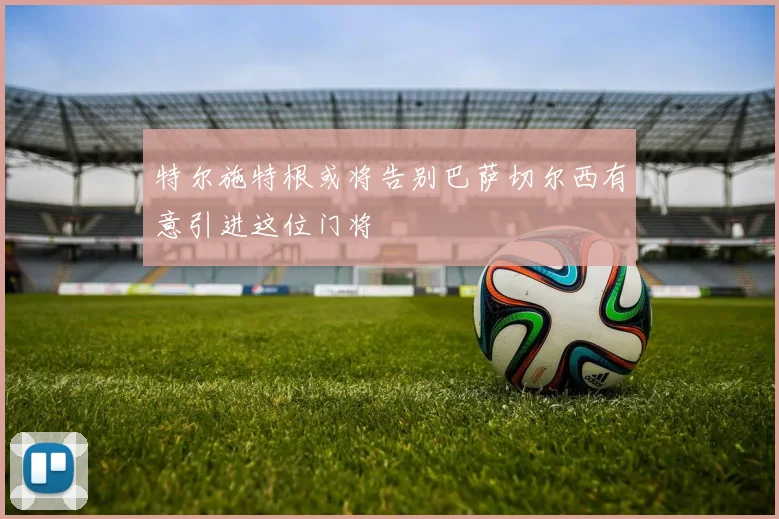 特尔施特根或将告别巴萨切尔西有意引进这位门将