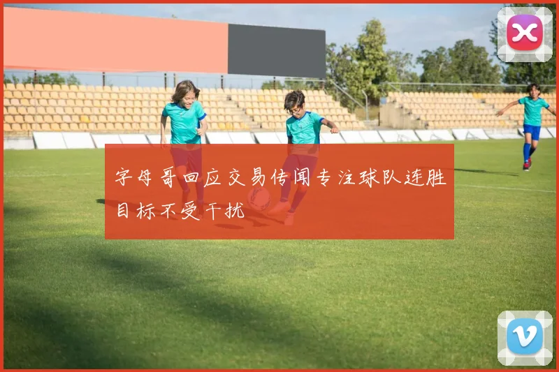 字母哥回应交易传闻专注球队连胜目标不受干扰
