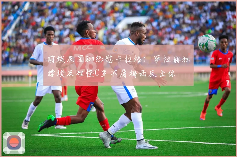 前埃及国脚怒怼卡拉格：萨拉赫独撑埃及难怪C罗不屑梅西反击你