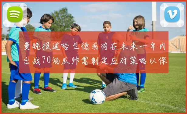 曼晚报道哈兰德或将在未来一年内出战70场瓜帅需制定应对策略以保护球员健康