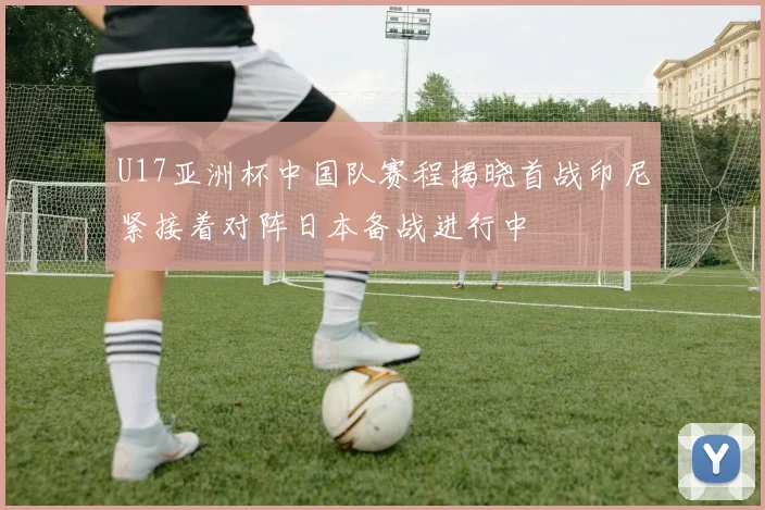 U17亚洲杯中国队赛程揭晓首战印尼紧接着对阵日本备战进行中