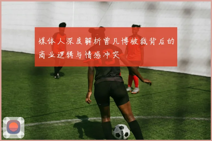 媒体人深度解析曾凡博被裁背后的商业逻辑与情感冲突