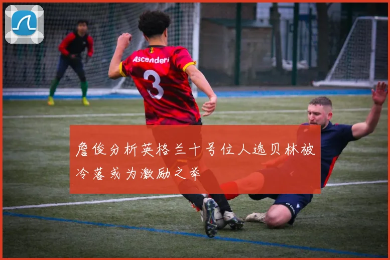 詹俊分析英格兰十号位人选贝林被冷落或为激励之举