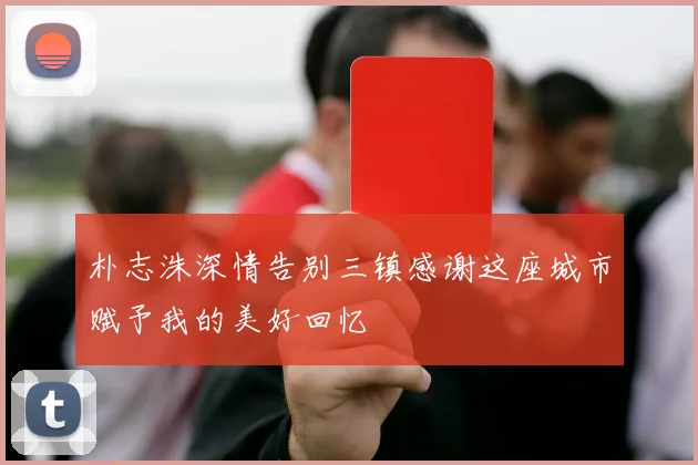 朴志洙深情告别三镇感谢这座城市赋予我的美好回忆