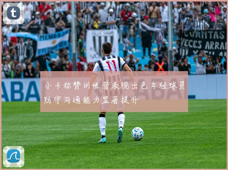 小卡称赞训练营表现出色年轻球员防守沟通能力显著提升