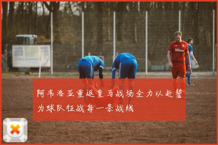 阿韦洛亚重返皇马战场全力以赴誓为球队征战每一条战线