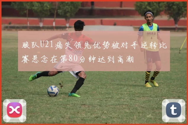 狼队U21痛失领先优势被对手逆转比赛悬念在第80分钟达到高潮