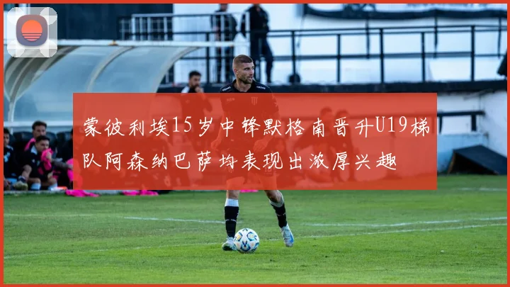 蒙彼利埃15岁中锋默格南晋升U19梯队阿森纳巴萨均表现出浓厚兴趣