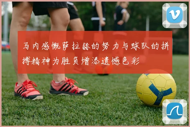 马内感慨萨拉赫的努力与球队的拼搏精神为胜负增添遗憾色彩