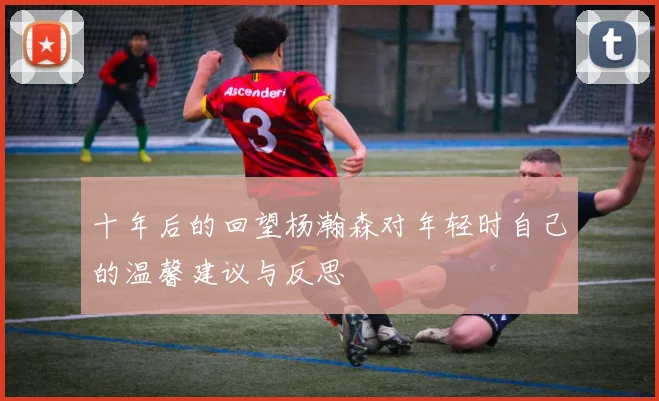 十年后的回望杨瀚森对年轻时自己的温馨建议与反思