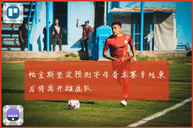 帕金斯坚定预测字母哥本赛季结束后将离开雄鹿队