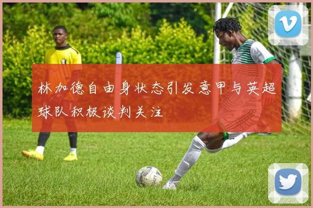 林加德自由身状态引发意甲与英超球队积极谈判关注