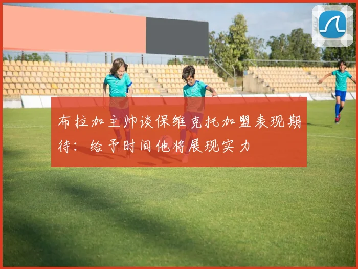 布拉加主帅谈保维克托加盟表现期待：给予时间他将展现实力