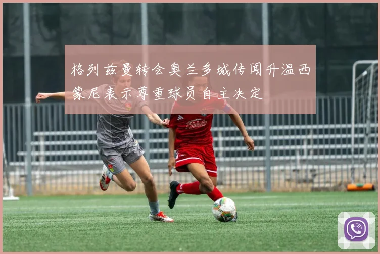 格列兹曼转会奥兰多城传闻升温西蒙尼表示尊重球员自主决定