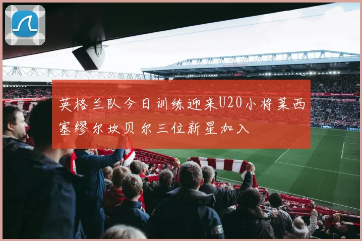 英格兰队今日训练迎来U20小将莱西塞缪尔坎贝尔三位新星加入