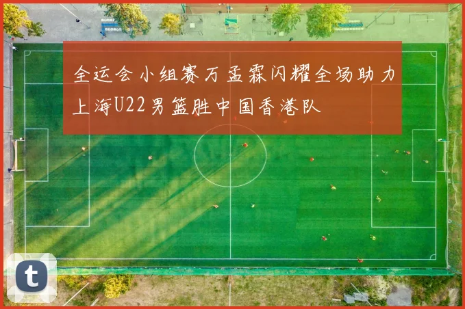 全运会小组赛万孟霖闪耀全场助力上海U22男篮胜中国香港队