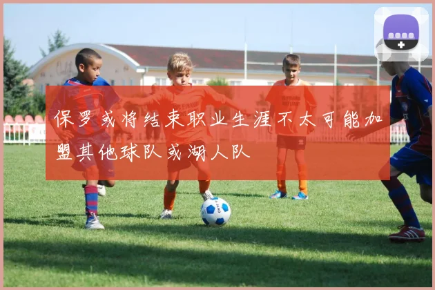 保罗或将结束职业生涯不太可能加盟其他球队或湖人队
