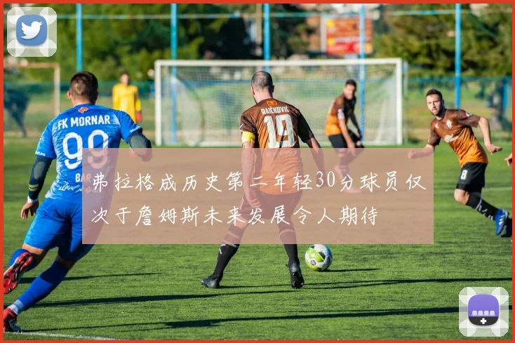 弗拉格成历史第二年轻30分球员仅次于詹姆斯未来发展令人期待