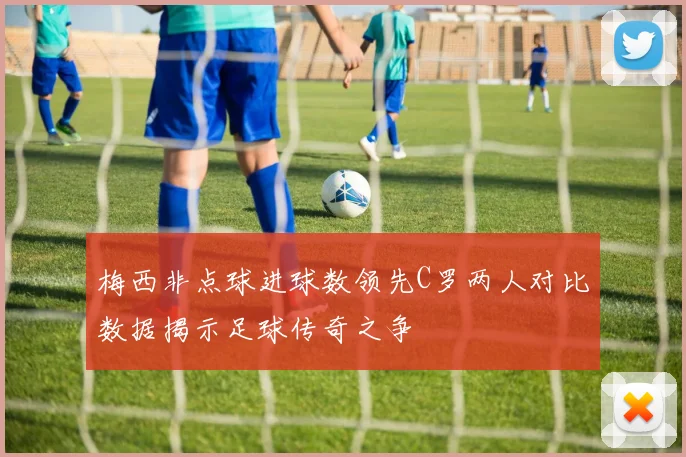 梅西非点球进球数领先C罗两人对比数据揭示足球传奇之争