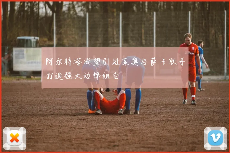 阿尔特塔渴望引进莱奥与萨卡联手打造强大边锋组合