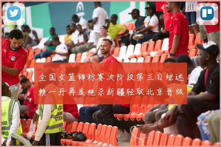 全国女篮锦标赛次阶段第三日综述赖一丹再度绝杀新疆轻取北京晋级在望